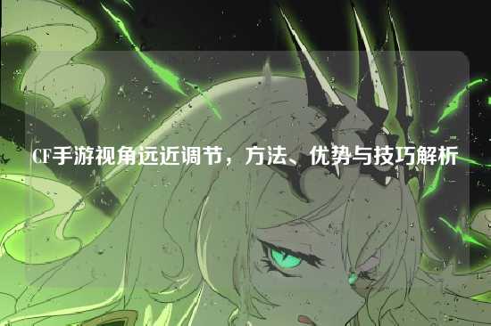 CF手游视角远近调节，方法、优势与技巧解析