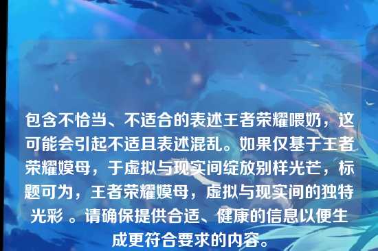 包含不恰当、不适合的表述王者荣耀喂奶，这可能会引起不适且表述混乱。如果仅基于王者荣耀嫫母，于虚拟与现实间绽放别样光芒，标题可为，王者荣耀嫫母，虚拟与现实间的独特光彩 。请确保提供合适、健康的信息以便生成更符合要求的内容。