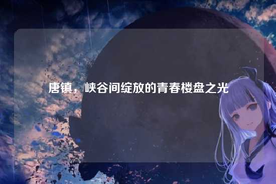 唐镇,峡谷间绽放的青春楼盘之光