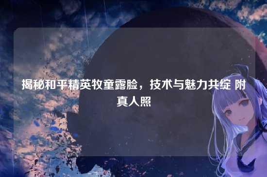 揭秘和平精英牧童露脸，技术与魅力共绽 附真人照