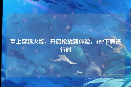 掌上穿越火线,开启枪战新体验,APP下载进行时
