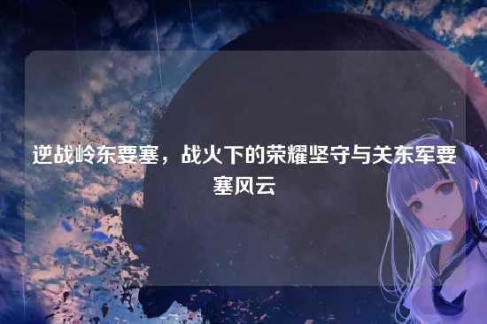 逆战岭东要塞,战火下的荣耀坚守与关东军要塞风云
