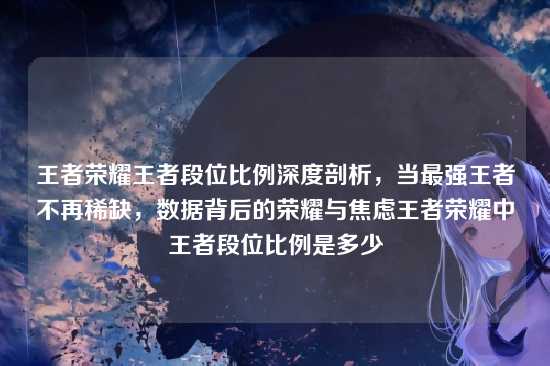 王者荣耀王者段位比例深度剖析,当最强王者不再稀缺,数据背后的荣耀与焦虑王者荣耀中王者段位比例是多少