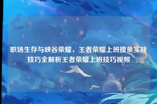 职场生存与峡谷荣耀,王者荣耀上班摸鱼实战技巧全解析王者荣耀上班技巧视频