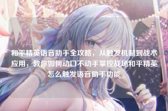 和平精英语音助手全攻略,从触发机制到战术应用,教你如何动口不动手掌控战场和平精英怎么触发语音助手功能