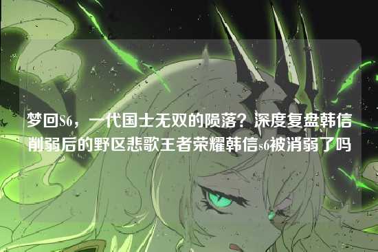 梦回S6,一代国士无双的陨落?深度复盘韩信削弱后的野区悲歌王者荣耀韩信s6被消弱了吗
