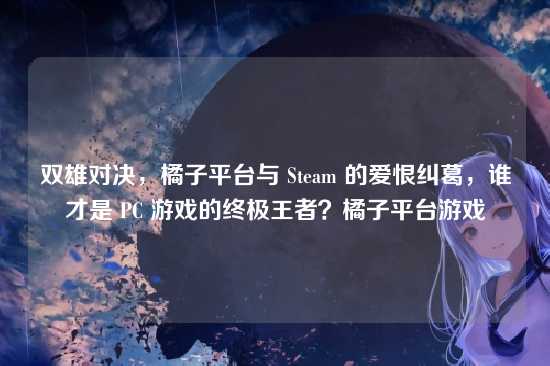 双雄对决,橘子平台与 Steam 的爱恨纠葛,谁才是 PC 游戏的终极王者?橘子平台游戏