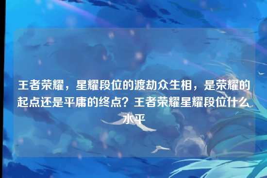 王者荣耀,星耀段位的渡劫众生相,是荣耀的起点还是平庸的终点?王者荣耀星耀段位什么水平