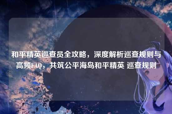 和平精英巡查员全攻略,深度解析巡查规则与高频FAQ,共筑公平海岛和平精英 巡查规则