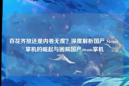 百花齐放还是内卷无度?深度解析国产 Steam 掌机的崛起与困局国产steam掌机