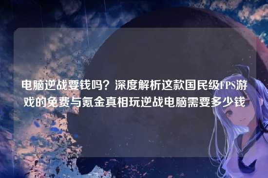 电脑逆战要钱吗?深度解析这款国民级FPS游戏的免费与氪金真相玩逆战电脑需要多少钱