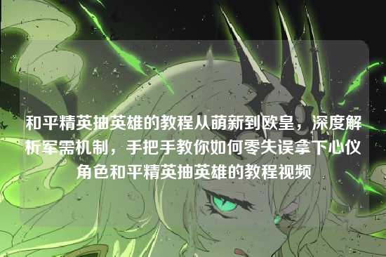 和平精英抽英雄的教程从萌新到欧皇,深度解析军需机制,手把手教你如何零失误拿下心仪角色和平精英抽英雄的教程视频