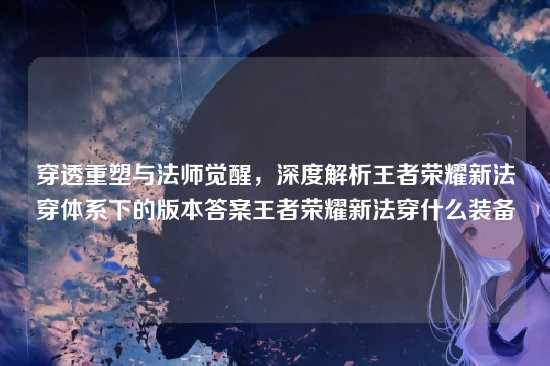 穿透重塑与法师觉醒，深度解析王者荣耀新法穿体系下的版本答案王者荣耀新法穿什么装备