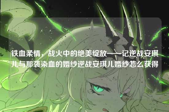 铁血柔情,战火中的绝美绽放——记逆战安琪儿与那袭染血的婚纱逆战安琪儿婚纱怎么获得