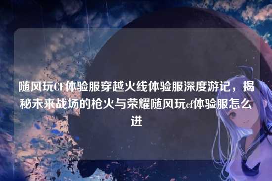 随风玩CF体验服穿越火线体验服深度游记,揭秘未来战场的枪火与荣耀随风玩cf体验服怎么进