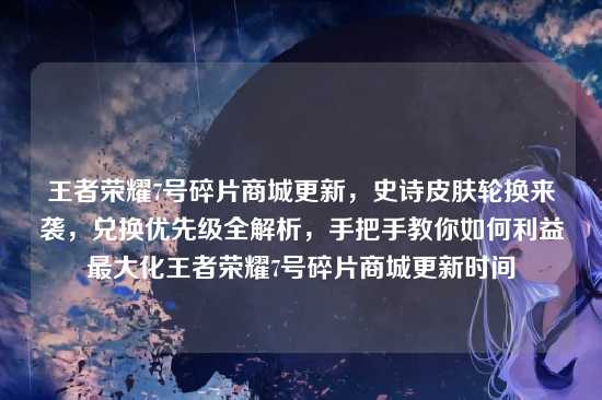 王者荣耀7号碎片商城更新,史诗皮肤轮换来袭,兑换优先级全解析,手把手教你如何利益最大化王者荣耀7号碎片商城更新时间