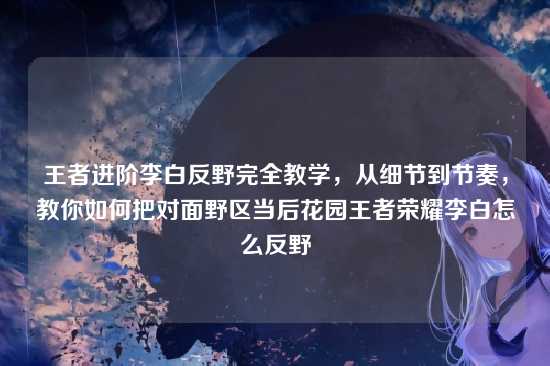 王者进阶李白反野完全教学,从细节到节奏,教你如何把对面野区当后花园王者荣耀李白怎么反野