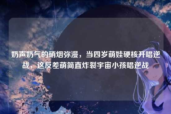 奶声奶气的硝烟弥漫，当四岁萌娃硬核开唱逆战，这反差萌简直炸裂宇宙小孩唱逆战