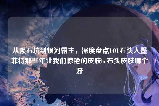 从陨石坑到银河霸主，深度盘点LOL石头人墨菲特那些年让我们惊艳的皮肤lol石头皮肤哪个好