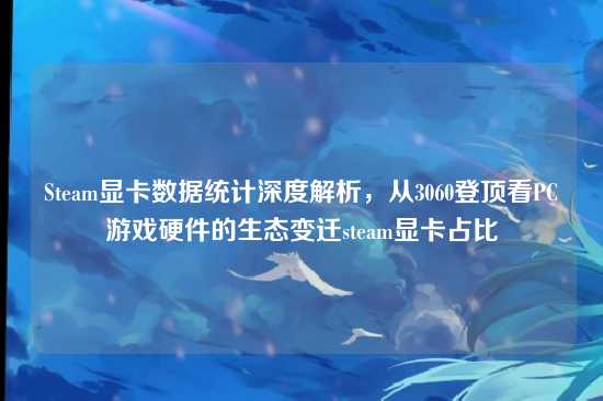 Steam显卡数据统计深度解析,从3060登顶看PC游戏硬件的生态变迁steam显卡占比