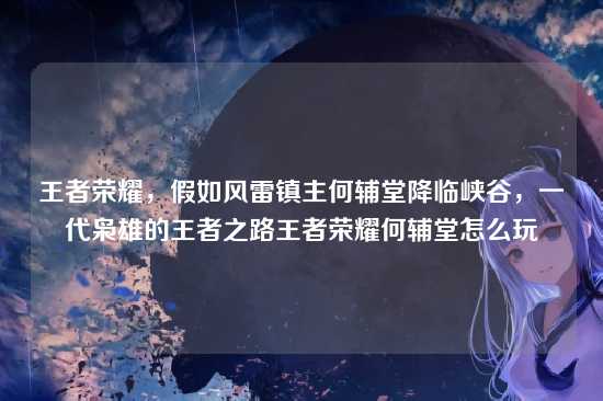 王者荣耀，假如风雷镇主何辅堂降临峡谷，一代枭雄的王者之路王者荣耀何辅堂怎么玩