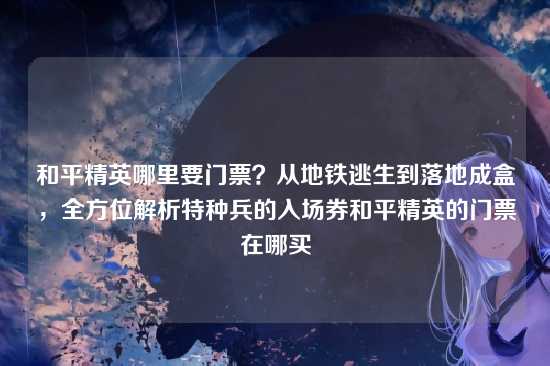 和平精英哪里要门票?从地铁逃生到落地成盒,全方位解析特种兵的入场券和平精英的门票在哪买