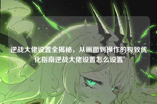 逆战大佬设置全揭秘,从画面到操作的极致优化指南逆战大佬设置怎么设置