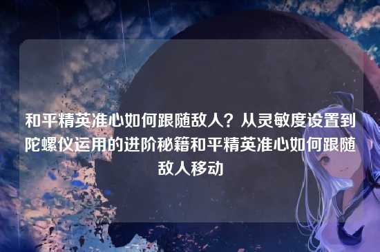 和平精英准心如何跟随敌人?从灵敏度设置到陀螺仪运用的进阶秘籍和平精英准心如何跟随敌人移动