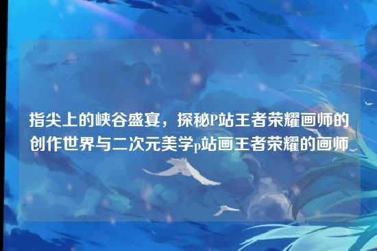指尖上的峡谷盛宴,探秘P站王者荣耀画师的创作世界与二次元美学p站画王者荣耀的画师