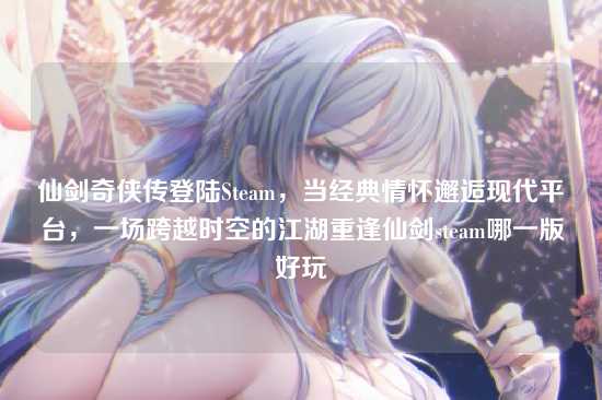 仙剑奇侠传登陆Steam，当经典情怀邂逅现代平台，一场跨越时空的江湖重逢仙剑steam哪一版好玩