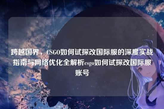 跨越国界,CSGO如何试探改国际服的深度实战指南与网络优化全解析csgo如何试探改国际服账号