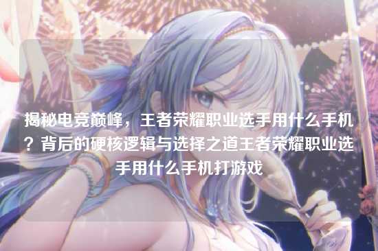 揭秘电竞巅峰,王者荣耀职业选手用什么手机?背后的硬核逻辑与选择之道王者荣耀职业选手用什么手机打游戏