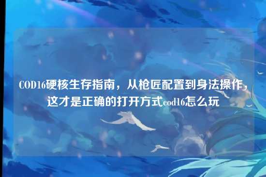 COD16硬核生存指南，从枪匠配置到身法操作，这才是正确的打开方式cod16怎么玩