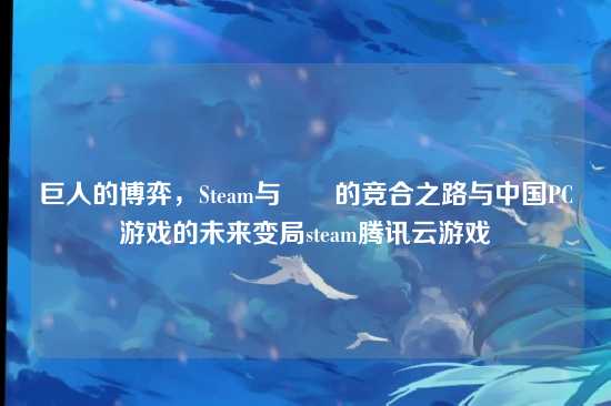 巨人的博弈，Steam与騰訊的竞合之路与中国PC游戏的未来变局steam腾讯云游戏