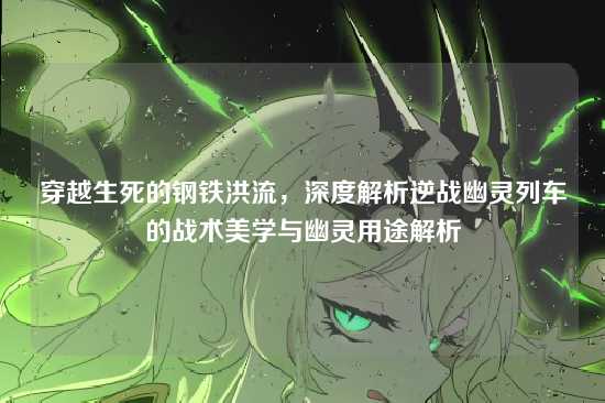 穿越生死的钢铁洪流，深度解析逆战幽灵列车的战术美学与幽灵用途解析