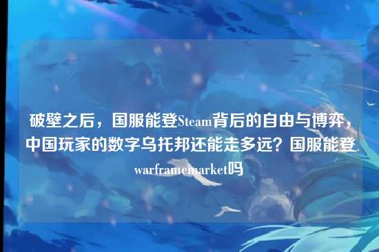 破壁之后，国服能登Steam背后的自由与博弈，中国玩家的数字乌托邦还能走多远？国服能登warframemarket吗