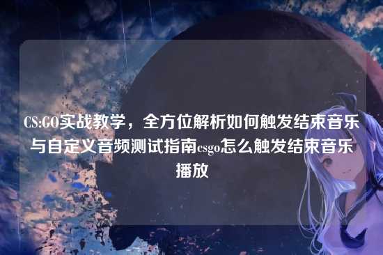 CS:GO实战教学，全方位解析如何触发结束音乐与自定义音频测试指南csgo怎么触发结束音乐播放
