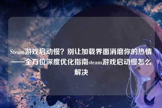 Steam游戏启动慢？别让加载界面消磨你的热情——全方位深度优化指南steam游戏启动慢怎么解决