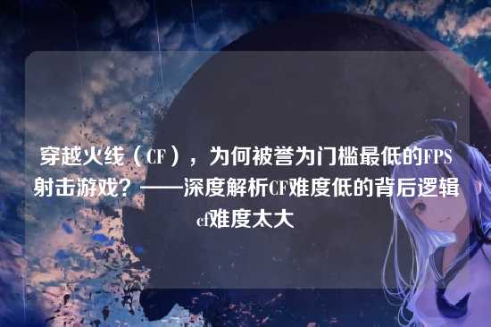 穿越火线(CF),为何被誉为门槛最低的FPS射击游戏?——深度解析CF难度低的背后逻辑cf难度太大