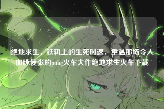 绝地求生，铁轨上的生死时速，重温那场令人血脉偾张的pubg火车大作绝地求生火车下载