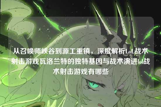 从召唤师峡谷到源工重镇,深度解析LoL战术射击游戏瓦洛兰特的独特基因与战术演进lol战术射击游戏有哪些