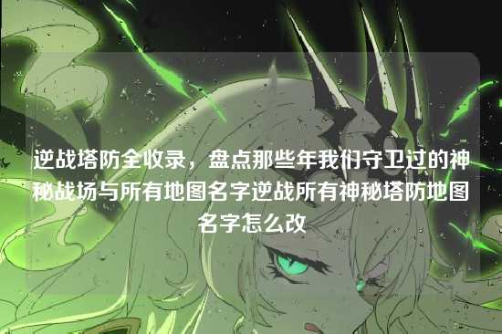 逆战塔防全收录,盘点那些年我们守卫过的神秘战场与所有地图名字逆战所有神秘塔防地图名字怎么改