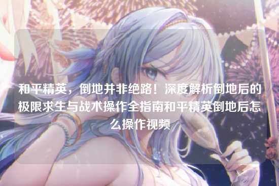 和平精英，倒地并非绝路！深度解析倒地后的极限求生与战术操作全指南和平精英倒地后怎么操作视频