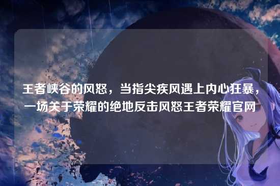 王者峡谷的风怒，当指尖疾风遇上内心狂暴，一场关于荣耀的绝地反击风怒王者荣耀官网