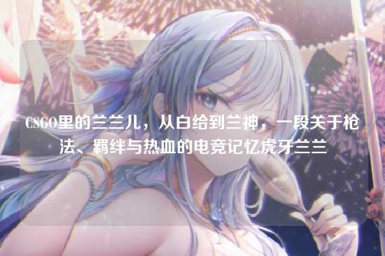 CSGO里的兰兰儿，从白给到兰神，一段关于枪法、羁绊与热血的电竞记忆虎牙兰兰