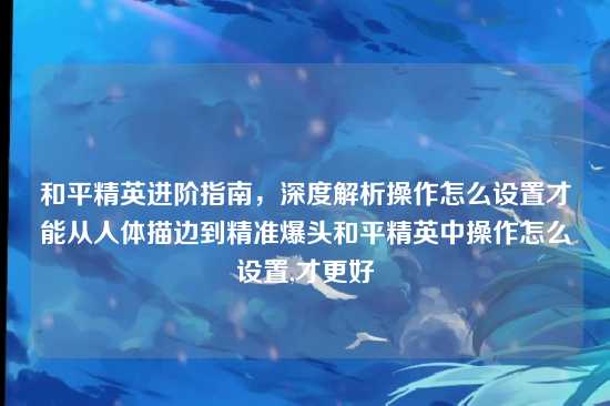 和平精英进阶指南,深度解析操作怎么设置才能从人体描边到精准爆头和平精英中操作怎么设置,才更好