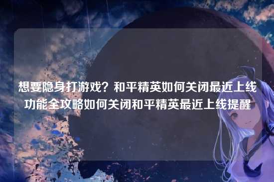 想要隐身打游戏?和平精英如何关闭最近上线功能全攻略如何关闭和平精英最近上线提醒