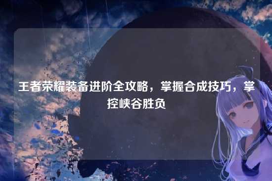 王者荣耀装备进阶全攻略,掌握合成技巧,掌控峡谷胜负