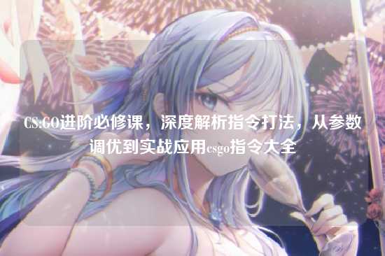 CS:GO进阶必修课，深度解析指令打法，从参数调优到实战应用csgo指令大全