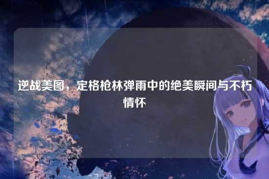 逆战美图,定格枪林弹雨中的绝美瞬间与不朽情怀